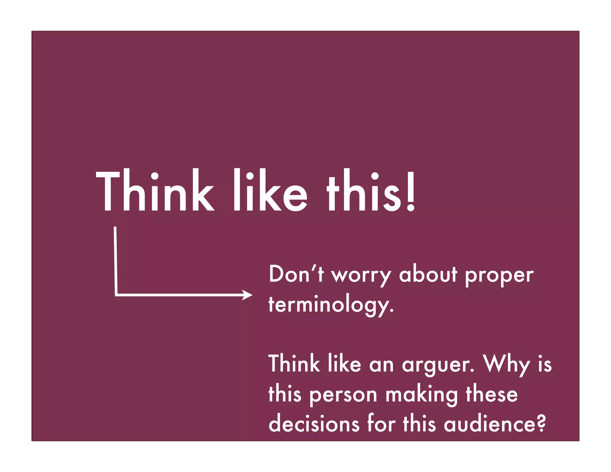 Think like this!
Don’t worry about proper
terminology.
Think like an arguer. Why is
this person making these
decisions for this audience?