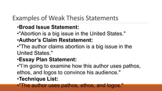Examples of Weak Thesis Statements
•Broad Issue Statement:
•"Abortion is a big issue in the United States."
•Author’s Claim Restatement:
•"The author claims abortion is a big issue in the
United States."
•Essay Plan Statement:
•"I’m going to examine how this author uses pathos,
ethos, and logos to convince his audience."
•Technique List:
•"The author uses pathos, ethos, and logos."
 