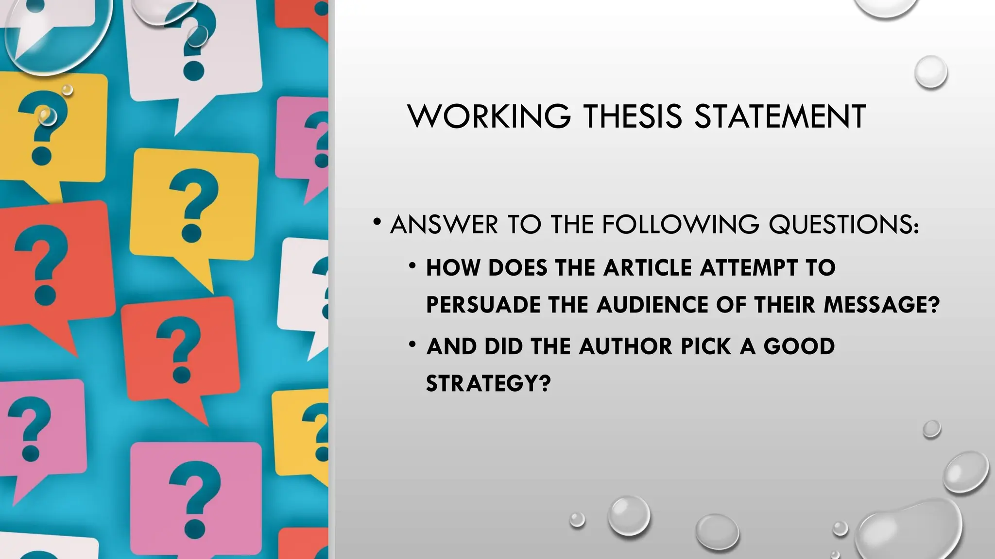 WORKING THESIS STATEMENT
• ANSWER TO THE FOLLOWING QUESTIONS:
• HOW DOES THE ARTICLE ATTEMPT TO
PERSUADE THE AUDIENCE OF THEIR MESSAGE?
• AND DID THE AUTHOR PICK A GOOD
STRATEGY?
 