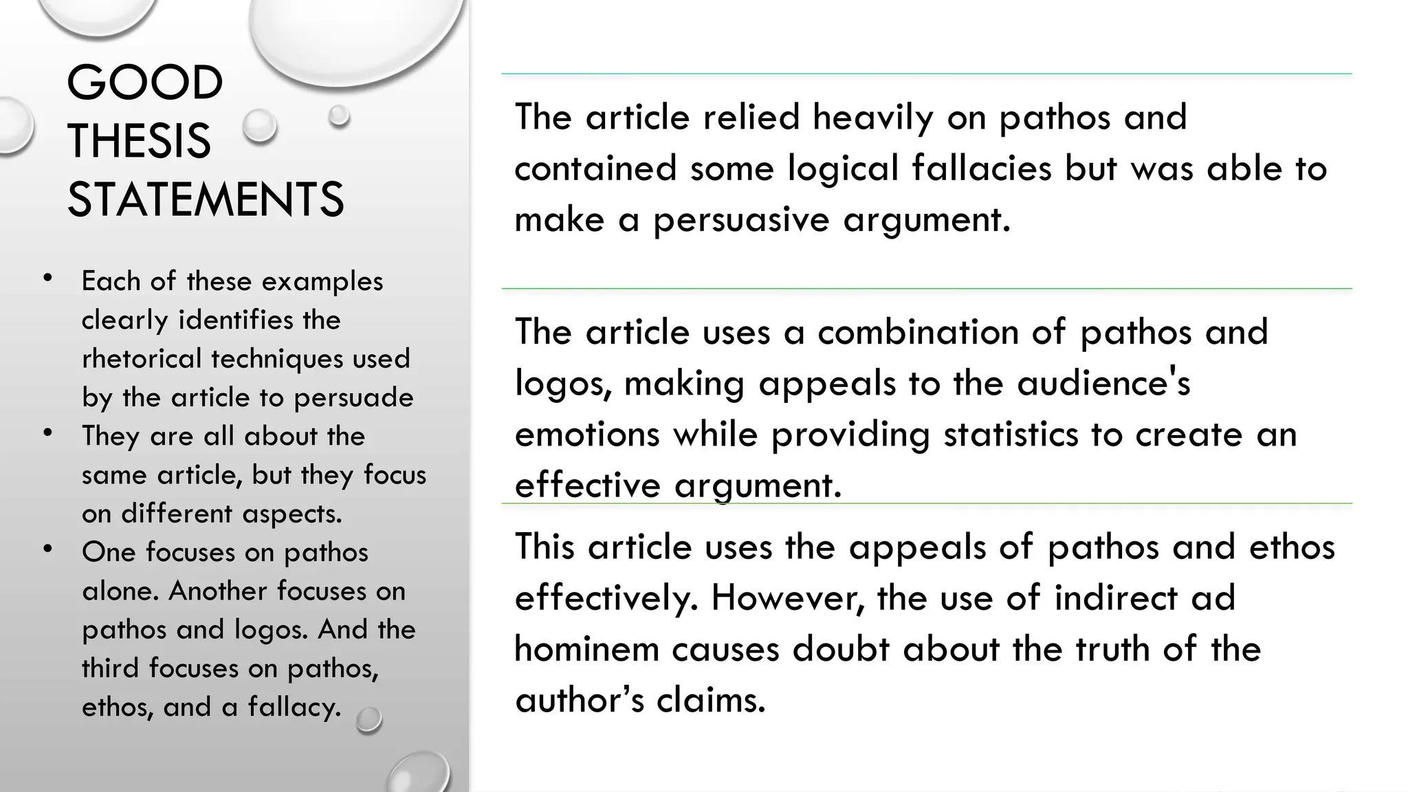 GOOD
THESIS
STATEMENTS
The article relied heavily on pathos and
contained some logical fallacies but was able to
make a persuasive argument.
The article uses a combination of pathos and
logos, making appeals to the audience's
emotions while providing statistics to create an
effective argument.
This article uses the appeals of pathos and ethos
effectively. However, the use of indirect ad
hominem causes doubt about the truth of the
author’s claims.
• Each of these examples
clearly identifies the
rhetorical techniques used
by the article to persuade
• They are all about the
same article, but they focus
on different aspects.
• One focuses on pathos
alone. Another focuses on
pathos and logos. And the
third focuses on pathos,
ethos, and a fallacy.
 