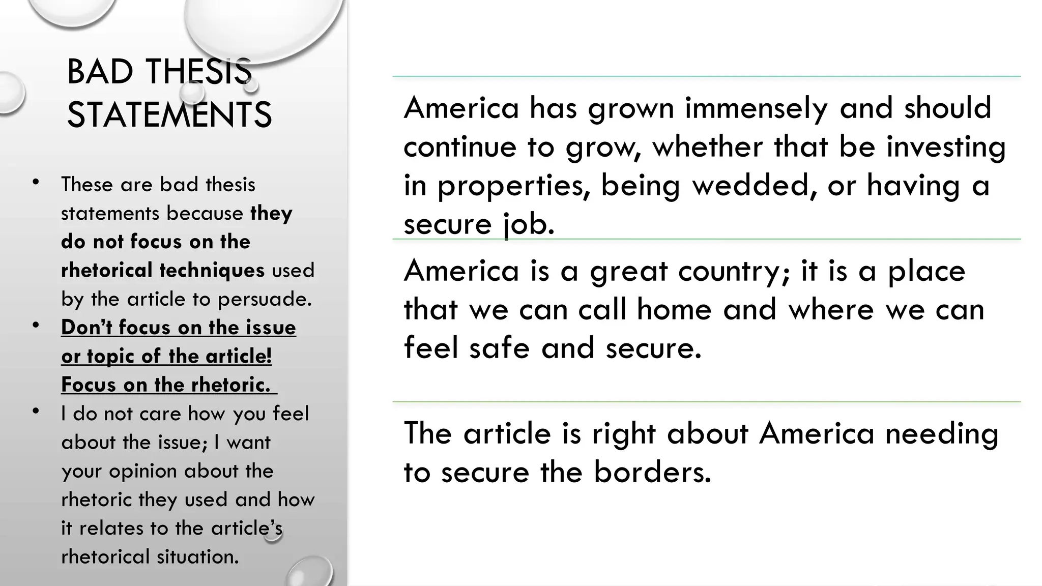 BAD THESIS
STATEMENTS America has grown immensely and should
continue to grow, whether that be investing
in properties, being wedded, or having a
secure job.
America is a great country; it is a place
that we can call home and where we can
feel safe and secure.
The article is right about America needing
to secure the borders.
• These are bad thesis
statements because they
do not focus on the
rhetorical techniques used
by the article to persuade.
• Don’t focus on the issue
or topic of the article!
Focus on the rhetoric.
• I do not care how you feel
about the issue; I want
your opinion about the
rhetoric they used and how
it relates to the article’s
rhetorical situation.
 