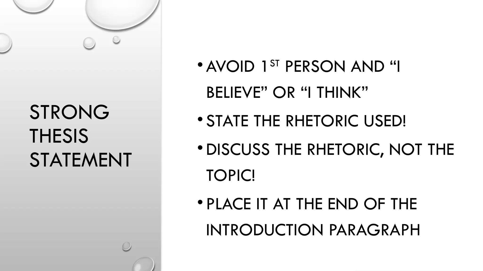 STRONG
THESIS
STATEMENT
•AVOID 1ST
PERSON AND “I
BELIEVE” OR “I THINK”
•STATE THE RHETORIC USED!
•DISCUSS THE RHETORIC, NOT THE
TOPIC!
•PLACE IT AT THE END OF THE
INTRODUCTION PARAGRAPH
 