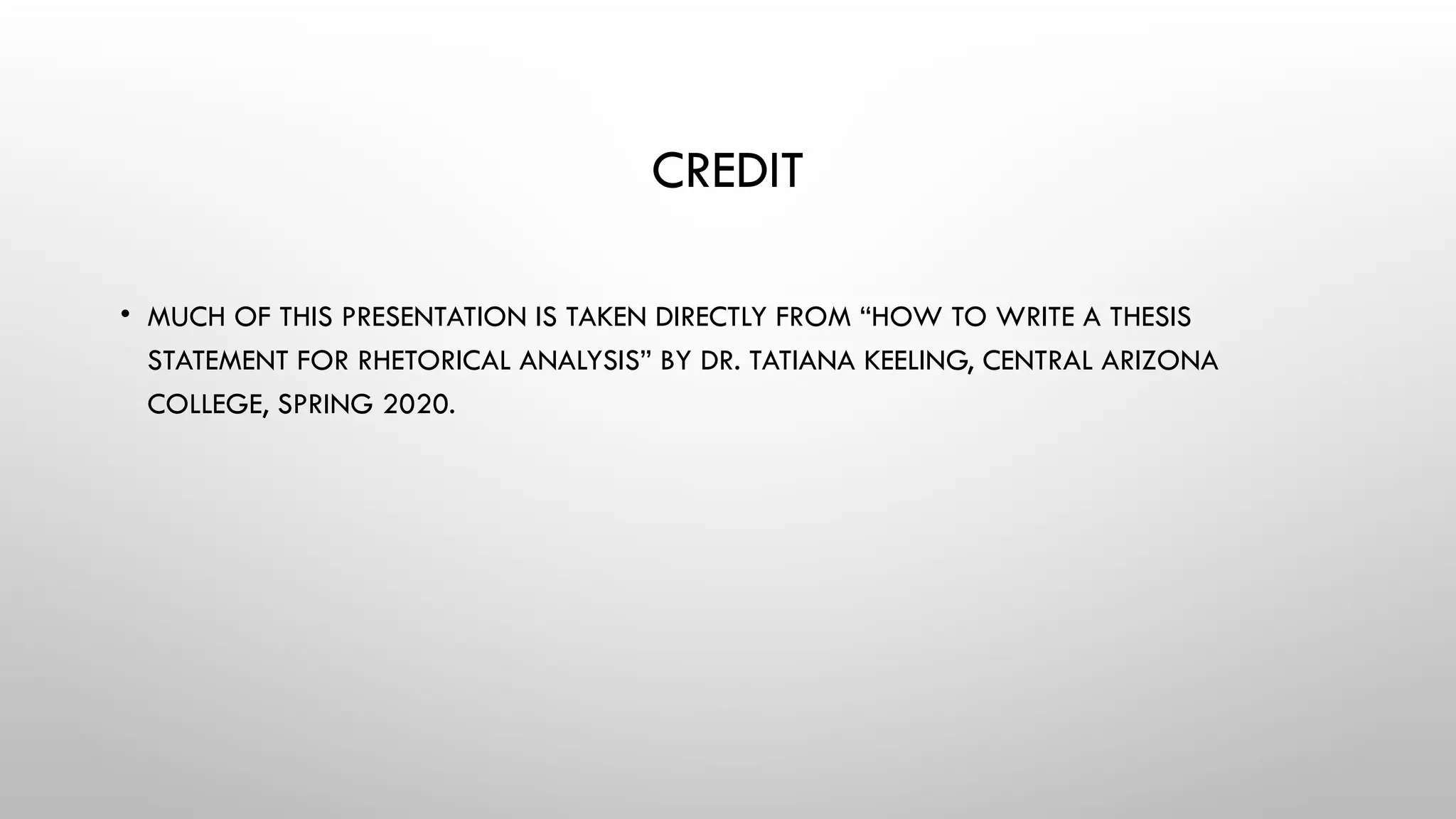 CREDIT
• MUCH OF THIS PRESENTATION IS TAKEN DIRECTLY FROM “HOW TO WRITE A THESIS
STATEMENT FOR RHETORICAL ANALYSIS” BY DR. TATIANA KEELING, CENTRAL ARIZONA
COLLEGE, SPRING 2020.
 