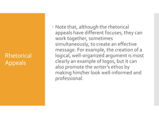 Rhetorical
Appeals

 Note that, although the rhetorical
appeals have different focuses, they can
work together, sometimes
simultaneously, to create an effective
message. For example, the creation of a
logical, well-organized argument is most
clearly an example of logos, but it can
also promote the writer’s ethos by
making him/her look well-informed and
professional.

 