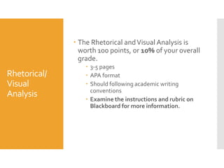  The Rhetorical and Visual Analysis is
worth 100 points, or 10% of your overall
grade.

Rhetorical/
Visual
Analysis

 3-5 pages
 APA format
 Should following academic writing
conventions
 Examine the instructions and rubric on
Blackboard for more information.

 