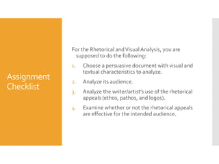 For the Rhetorical and Visual Analysis, you are
supposed to do the following:
1.

Assignment
Checklist

Choose a persuasive document with visual and
textual characteristics to analyze.

2.

Analyze its audience.

3.

Analyze the writer/artist’s use of the rhetorical
appeals (ethos, pathos, and logos).

4.

Examine whether or not the rhetorical appeals
are effective for the intended audience.

 