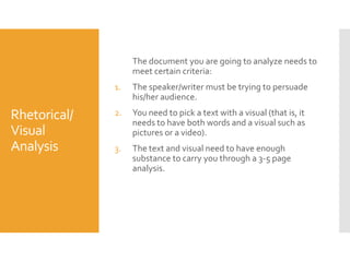 The document you are going to analyze needs to
meet certain criteria:
1.

Rhetorical/
Visual
Analysis

The speaker/writer must be trying to persuade
his/her audience.

2.

You need to pick a text with a visual (that is, it
needs to have both words and a visual such as
pictures or a video).

3.

The text and visual need to have enough
substance to carry you through a 3-5 page
analysis.

 