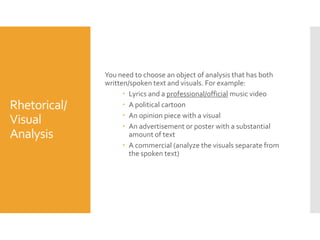 Rhetorical/
Visual
Analysis

You need to choose an object of analysis that has both
written/spoken text and visuals. For example:
 Lyrics and a professional/official music video
 A political cartoon
 An opinion piece with a visual
 An advertisement or poster with a substantial
amount of text
 A commercial (analyze the visuals separate from
the spoken text)

 