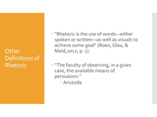 Other
Definitions of
Rhetoric

 “Rhetoric is the use of words—either
spoken or written—as well as visuals to
achieve some goal” (Roen, Glau, &
Maid,2012, p. 1).
 “The faculty of observing, in a given
case, the available means of
persuasion.”
 Aristotle

 