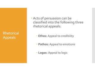  Acts of persuasion can be
classified into the following three
rhetorical appeals:

Rhetorical
Appeals

 Ethos: Appeal to credibility
 Pathos: Appeal to emotions
 Logos: Appeal to logic

 