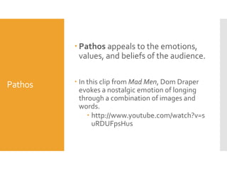  Pathos appeals to the emotions,
values, and beliefs of the audience.

Pathos

 In this clip from Mad Men, Dom Draper
evokes a nostalgic emotion of longing
through a combination of images and
words.
 http://www.youtube.com/watch?v=s
uRDUFpsHus

 