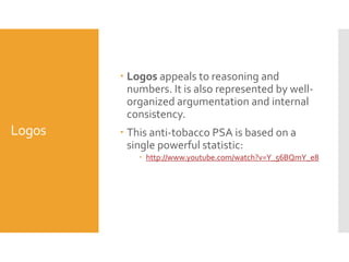  Logos appeals to reasoning and
numbers. It is also represented by wellorganized argumentation and internal
consistency.

Logos

 This anti-tobacco PSA is based on a
single powerful statistic:
 http://www.youtube.com/watch?v=Y_56BQmY_e8

 