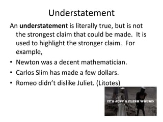 Understatement
An understatement is literally true, but is not
  the strongest claim that could be made. It is
  used to highlight the stronger claim. For
  example,
• Newton was a decent mathematician.
• Carlos Slim has made a few dollars.
• Romeo didn’t dislike Juliet. (Litotes)
 