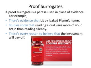 Proof Surrogates
A proof surrogate is a phrase used in place of evidence.
  For example,
• There’s evidence that Libby leaked Plame’s name.
• Studies show that reading aloud uses more of your
  brain than reading silently.
• There’s every reason to believe that the investment
  will pay off.
 