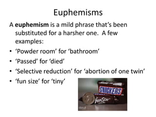 Euphemisms
A euphemism is a mild phrase that’s been
  substituted for a harsher one. A few
  examples:
• ‘Powder room’ for ‘bathroom’
• ‘Passed’ for ‘died’
• ‘Selective reduction’ for ‘abortion of one twin’
• ‘fun size’ for ‘tiny’
 