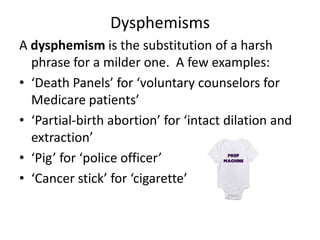 Dysphemisms
A dysphemism is the substitution of a harsh
  phrase for a milder one. A few examples:
• ‘Death Panels’ for ‘voluntary counselors for
  Medicare patients’
• ‘Partial-birth abortion’ for ‘intact dilation and
  extraction’
• ‘Pig’ for ‘police officer’
• ‘Cancer stick’ for ‘cigarette’
 