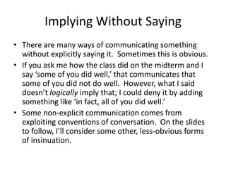 Implying Without Saying
• There are many ways of communicating something
  without explicitly saying it. Sometimes this is obvious.
• If you ask me how the class did on the midterm and I
  say ‘some of you did well,’ that communicates that
  some of you did not do well. However, what I said
  doesn’t logically imply that; I could deny it by adding
  something like ‘in fact, all of you did well.’
• Some non-explicit communication comes from
  exploiting conventions of conversation. On the slides
  to follow, I’ll consider some other, less-obvious forms
  of insinuation.
 
