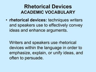 Rhetorical Devices
ACADEMIC VOCABULARY
• rhetorical devices: techniques writers
and speakers use to effectively convey
ideas and enhance arguments.
Writers and speakers use rhetorical
devices within the language in order to
emphasize, explain, or unify ideas, and
often to persuade.
 