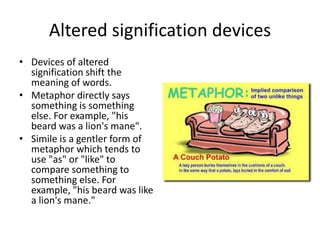 Altered signification devices
• Devices of altered
signification shift the
meaning of words.
• Metaphor directly says
something is something
else. For example, "his
beard was a lion's mane".
• Simile is a gentler form of
metaphor which tends to
use "as" or "like" to
compare something to
something else. For
example, "his beard was like
a lion's mane."
 