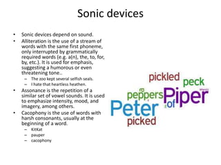 Sonic devices
• Sonic devices depend on sound.
• Alliteration is the use of a stream of
words with the same first phoneme,
only interrupted by grammatically
required words (e.g. a(n), the, to, for,
by, etc.). It is used for emphasis,
suggesting a humorous or even
threatening tone..
– The zoo kept several selfish seals.
– I hate that heartless heathen.
• Assonance is the repetition of a
similar set of vowel sounds. It is used
to emphasize intensity, mood, and
imagery, among others.
• Cacophony is the use of words with
harsh consonants, usually at the
beginning of a word.
– KitKat
– pauper
– cacophony
 