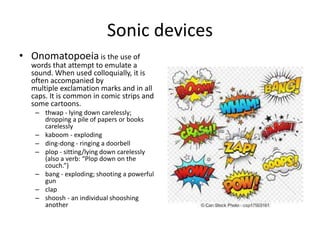 Sonic devices
• Onomatopoeia is the use of
words that attempt to emulate a
sound. When used colloquially, it is
often accompanied by
multiple exclamation marks and in all
caps. It is common in comic strips and
some cartoons.
– thwap - lying down carelessly;
dropping a pile of papers or books
carelessly
– kaboom - exploding
– ding-dong - ringing a doorbell
– plop - sitting/lying down carelessly
(also a verb: “Plop down on the
couch.”)
– bang - exploding; shooting a powerful
gun
– clap
– shoosh - an individual shooshing
another
 