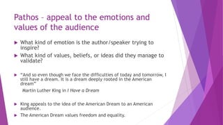Pathos – appeal to the emotions and
values of the audience
 What kind of emotion is the author/speaker trying to
inspire?
 What kind of values, beliefs, or ideas did they manage to
validate?
 “And so even though we face the difficulties of today and tomorrow, I
still have a dream. It is a dream deeply rooted in the American
dream”
Martin Luther King in I Have a Dream
 King appeals to the idea of the American Dream to an American
audience.
 The American Dream values freedom and equality.
 