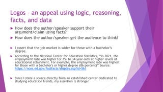 Logos – an appeal using logic, reasoning,
facts, and data
 How does the author/speaker support their
argument/claim using facts?
 How does the author/speaker get the audience to think?
 I assert that the job market is wider for those with a bachelor’s
degree.
 According to the National Center for Education Statistics, “in 2021, the
employment rate was higher for 25- to 34-year-olds at higher levels of
educational attainment. For example, the employment rate was highest
for those with a bachelor's or higher degree (86 percent)” Source:
https://nces.ed.gov/fastfacts/display.asp?id=561
 Since I state a source directly from an established center dedicated to
studying education trends, my assertion is stronger.
 