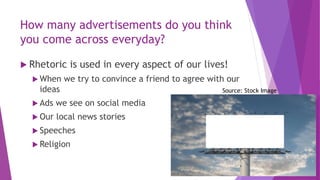 How many advertisements do you think
you come across everyday?
 Rhetoric is used in every aspect of our lives!
 When we try to convince a friend to agree with our
ideas
 Ads we see on social media
 Our local news stories
 Speeches
 Religion
Source: Stock Image
 