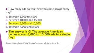  How many ads do you think you come across every
day?
a. Between 1,000 to 3,000
b. Between 10,000 and 15,000
c. Between 6,000 and 10,000
d. Between 4,000 and 8,000
 The answer is C! The average American
comes across 6,000 to 10,000 ads in a single
day.
Source: https://lunio.ai/blog/strategy/how-many-ads-do-we-see-a-day
 