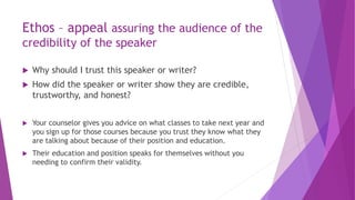 Ethos – appeal assuring the audience of the
credibility of the speaker
 Why should I trust this speaker or writer?
 How did the speaker or writer show they are credible,
trustworthy, and honest?
 Your counselor gives you advice on what classes to take next year and
you sign up for those courses because you trust they know what they
are talking about because of their position and education.
 Their education and position speaks for themselves without you
needing to confirm their validity.
 