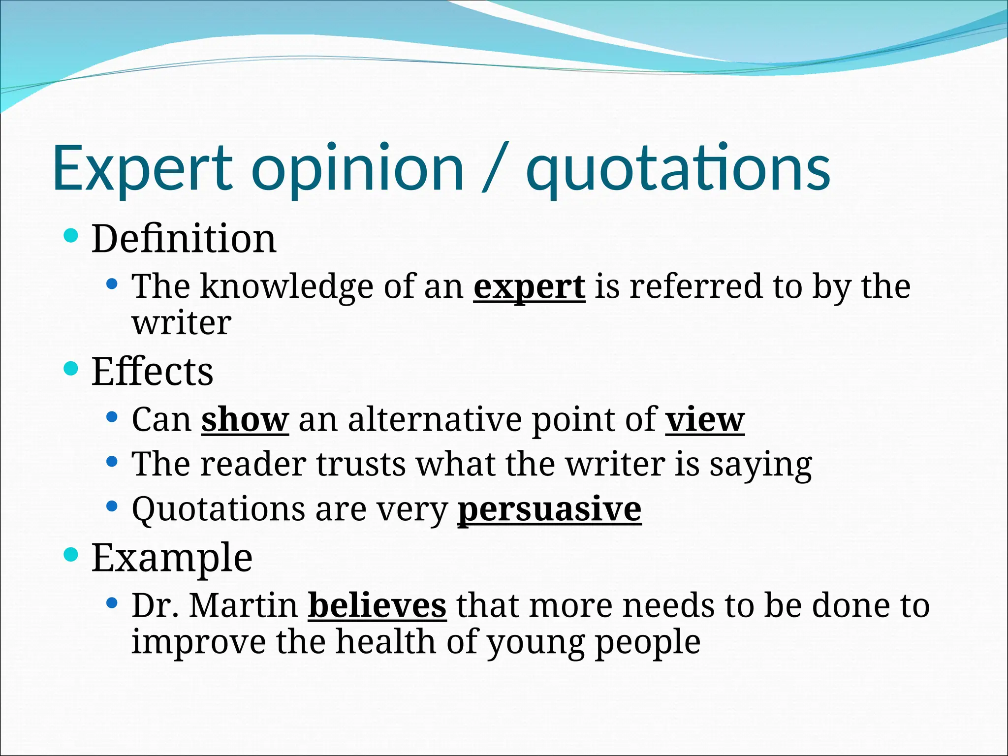 Expert opinion / quotations
 Definition
 The knowledge of an expert is referred to by the
writer
 Effects
 Can show an alternative point of view
 The reader trusts what the writer is saying
 Quotations are very persuasive
 Example
 Dr. Martin believes that more needs to be done to
improve the health of young people
 