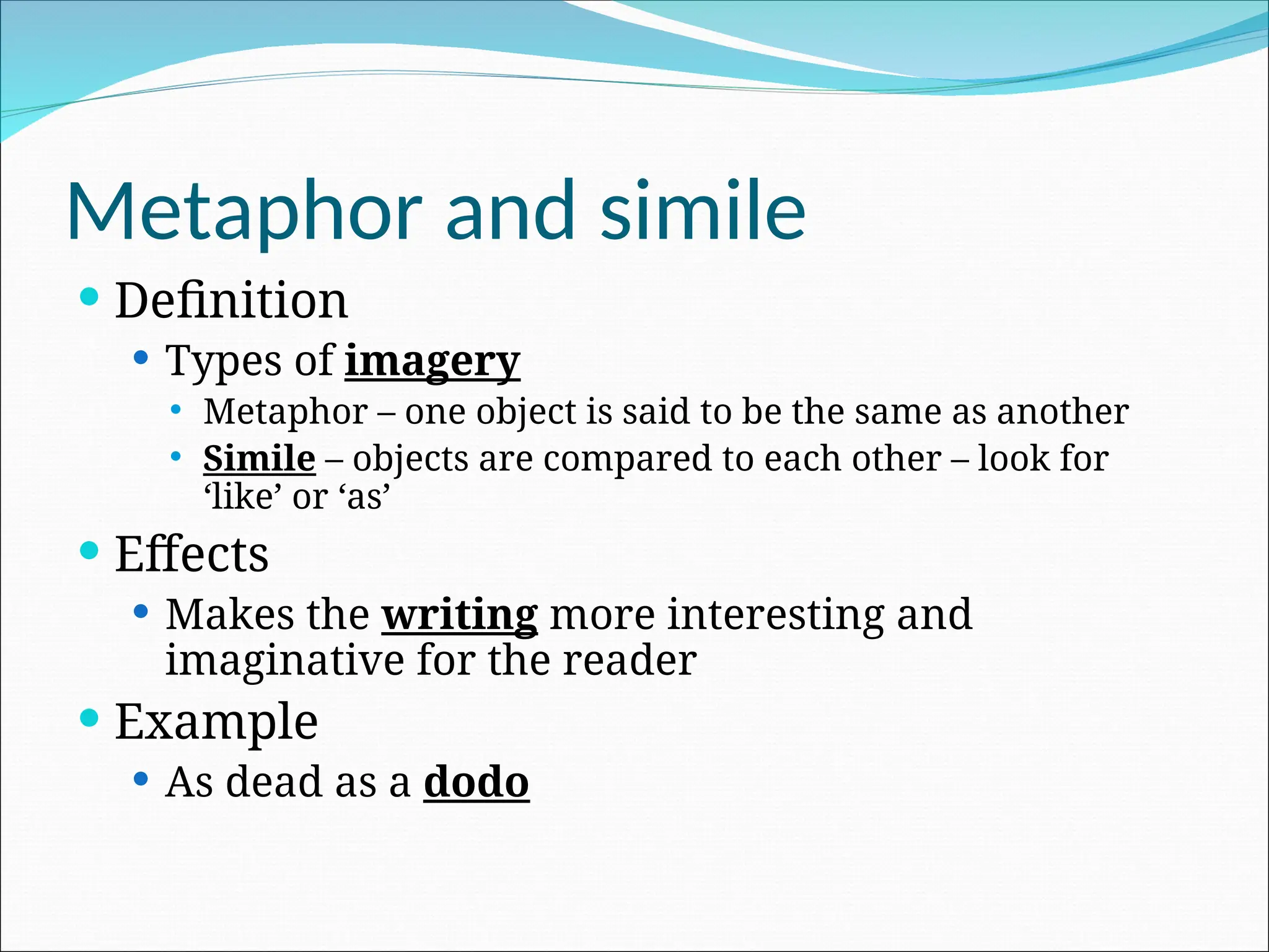 Metaphor and simile
 Definition
 Types of imagery
 Metaphor – one object is said to be the same as another
 Simile – objects are compared to each other – look for
‘like’ or ‘as’
 Effects
 Makes the writing more interesting and
imaginative for the reader
 Example
 As dead as a dodo
 