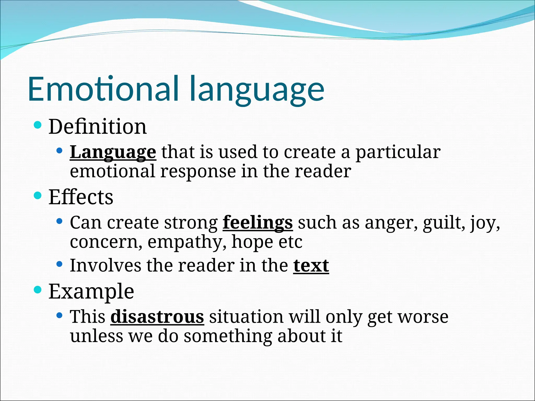 Emotional language
 Definition
 Language that is used to create a particular
emotional response in the reader
 Effects
 Can create strong feelings such as anger, guilt, joy,
concern, empathy, hope etc
 Involves the reader in the text
 Example
 This disastrous situation will only get worse
unless we do something about it
 