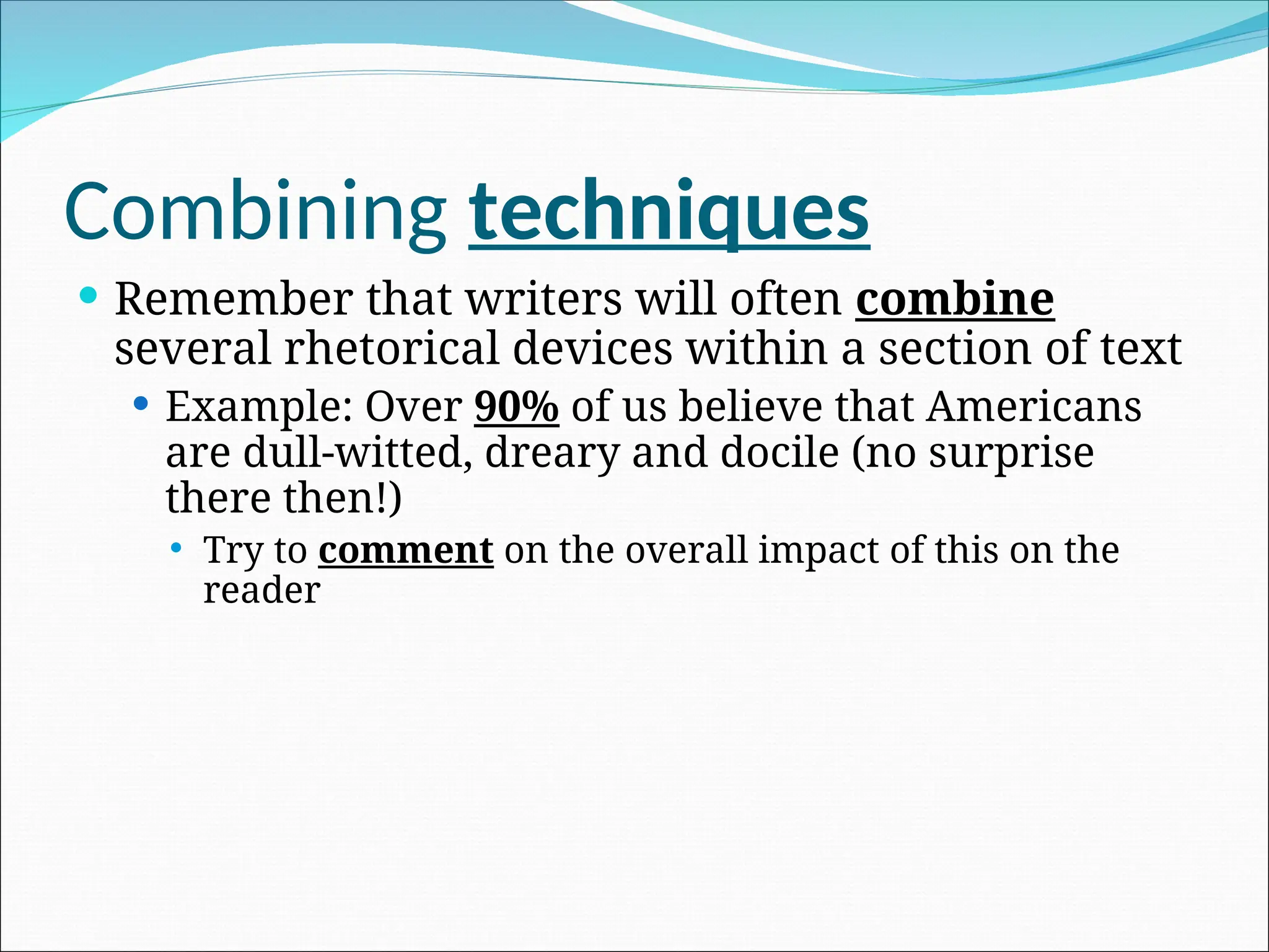 Combining techniques
 Remember that writers will often combine
several rhetorical devices within a section of text
 Example: Over 90% of us believe that Americans
are dull-witted, dreary and docile (no surprise
there then!)
 Try to comment on the overall impact of this on the
reader
 