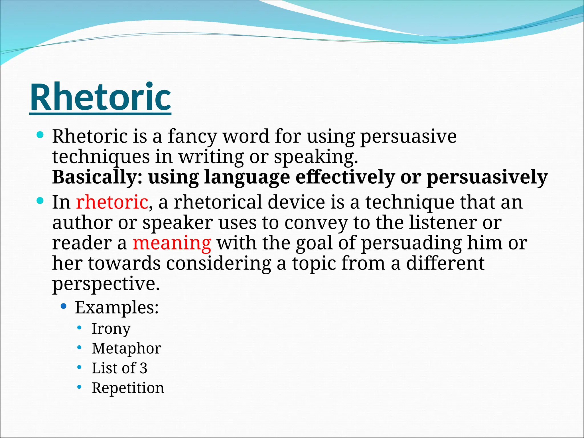 Rhetoric
 Rhetoric is a fancy word for using persuasive
techniques in writing or speaking.
Basically: using language effectively or persuasively
 In rhetoric, a rhetorical device is a technique that an
author or speaker uses to convey to the listener or
reader a meaning with the goal of persuading him or
her towards considering a topic from a different
perspective.
 Examples:
 Irony
 Metaphor
 List of 3
 Repetition
 