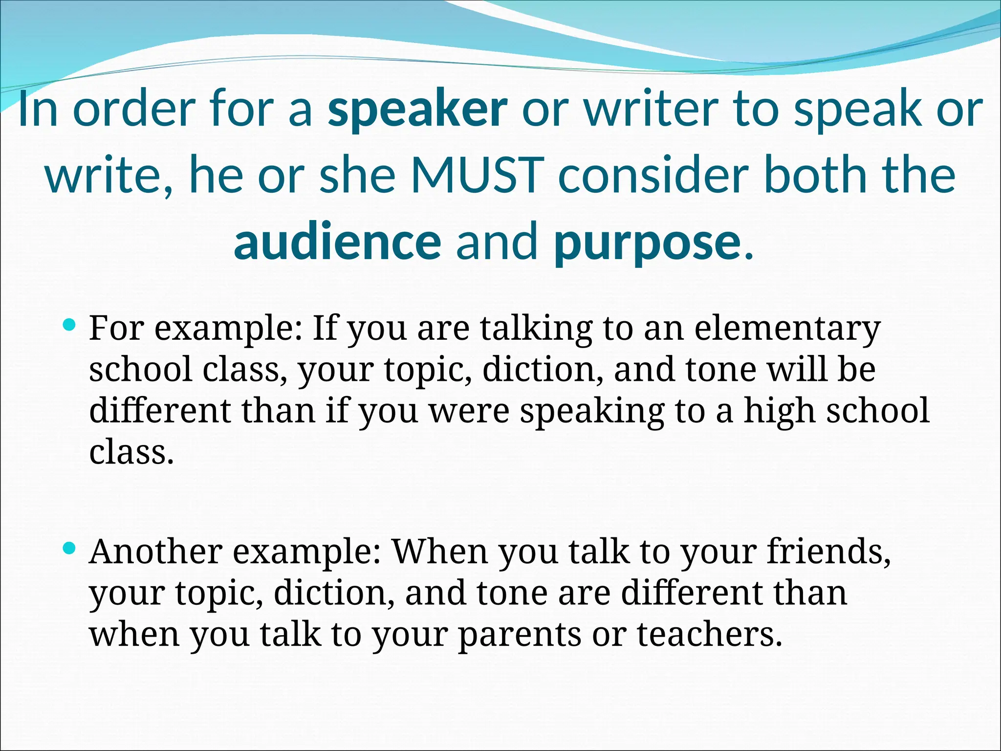 In order for a speaker or writer to speak or
write, he or she MUST consider both the
audience and purpose.
 For example: If you are talking to an elementary
school class, your topic, diction, and tone will be
different than if you were speaking to a high school
class.
 Another example: When you talk to your friends,
your topic, diction, and tone are different than
when you talk to your parents or teachers.
 