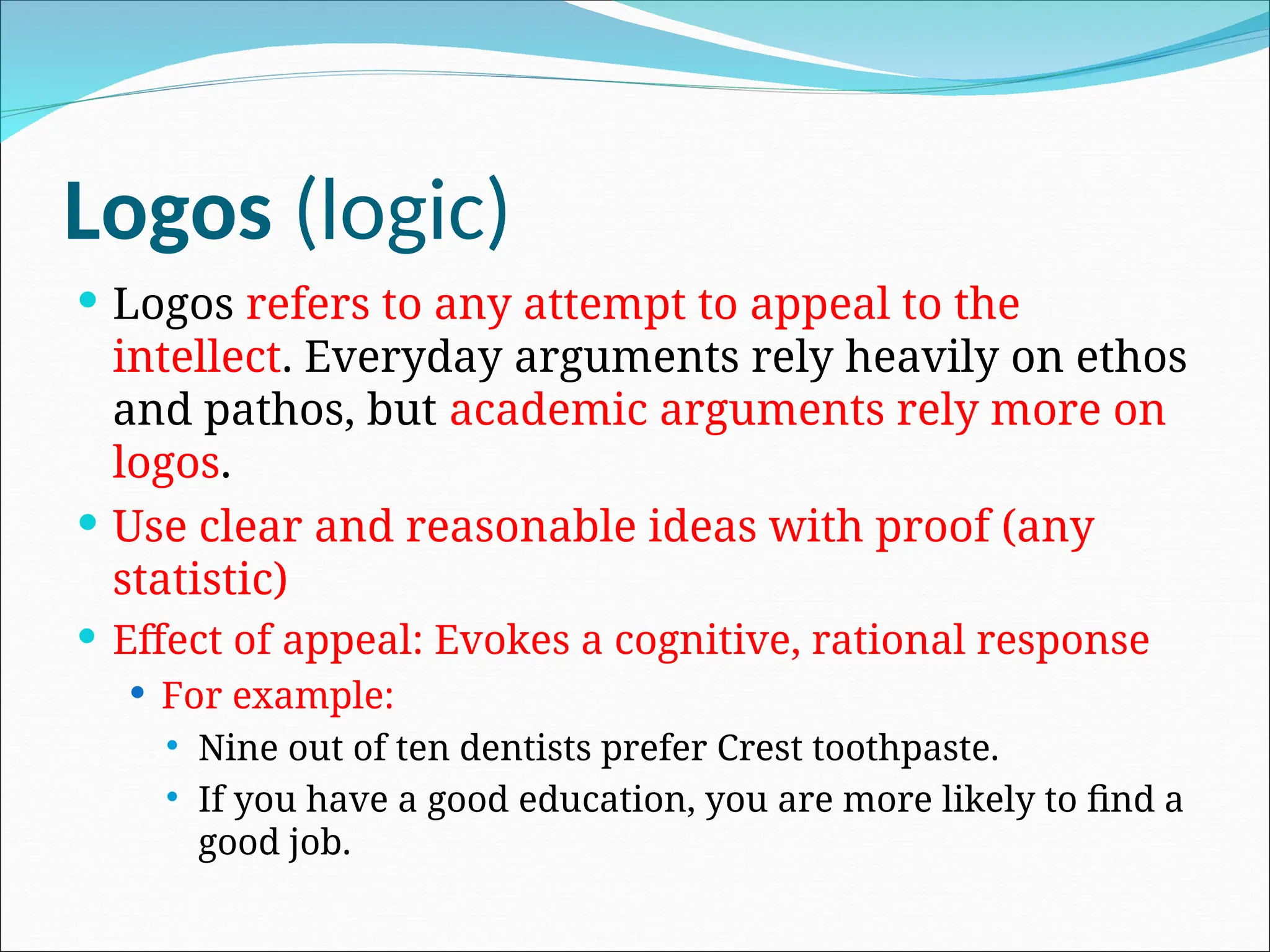 Logos (logic)
 Logos refers to any attempt to appeal to the
intellect. Everyday arguments rely heavily on ethos
and pathos, but academic arguments rely more on
logos.
 Use clear and reasonable ideas with proof (any
statistic)
 Effect of appeal: Evokes a cognitive, rational response
 For example:
 Nine out of ten dentists prefer Crest toothpaste.
 If you have a good education, you are more likely to find a
good job.
 