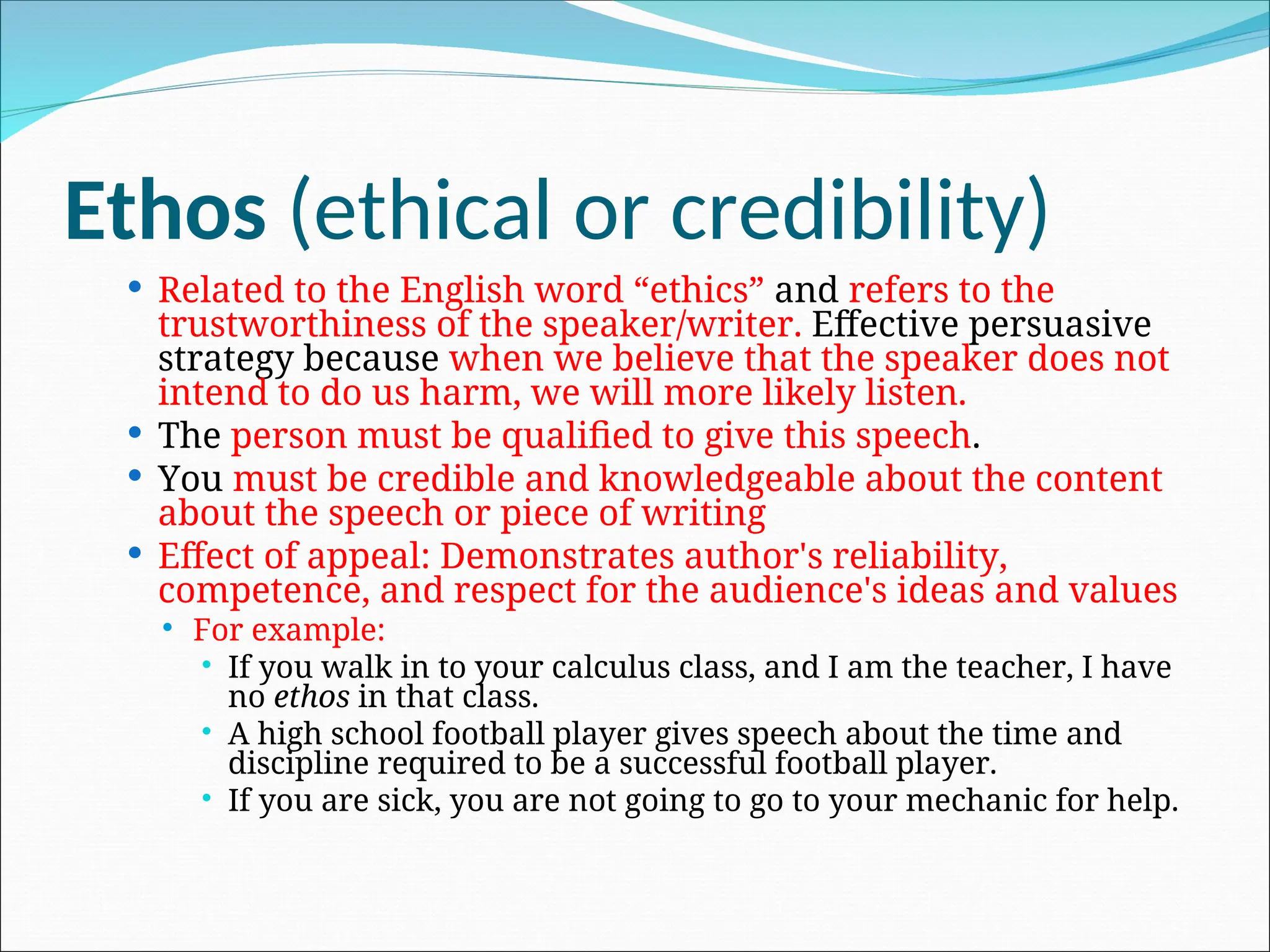 Ethos (ethical or credibility)
 Related to the English word “ethics” and refers to the
trustworthiness of the speaker/writer. Effective persuasive
strategy because when we believe that the speaker does not
intend to do us harm, we will more likely listen.
 The person must be qualified to give this speech.
 You must be credible and knowledgeable about the content
about the speech or piece of writing
 Effect of appeal: Demonstrates author's reliability,
competence, and respect for the audience's ideas and values
 For example:
 If you walk in to your calculus class, and I am the teacher, I have
no ethos in that class.
 A high school football player gives speech about the time and
discipline required to be a successful football player.
 If you are sick, you are not going to go to your mechanic for help.
 