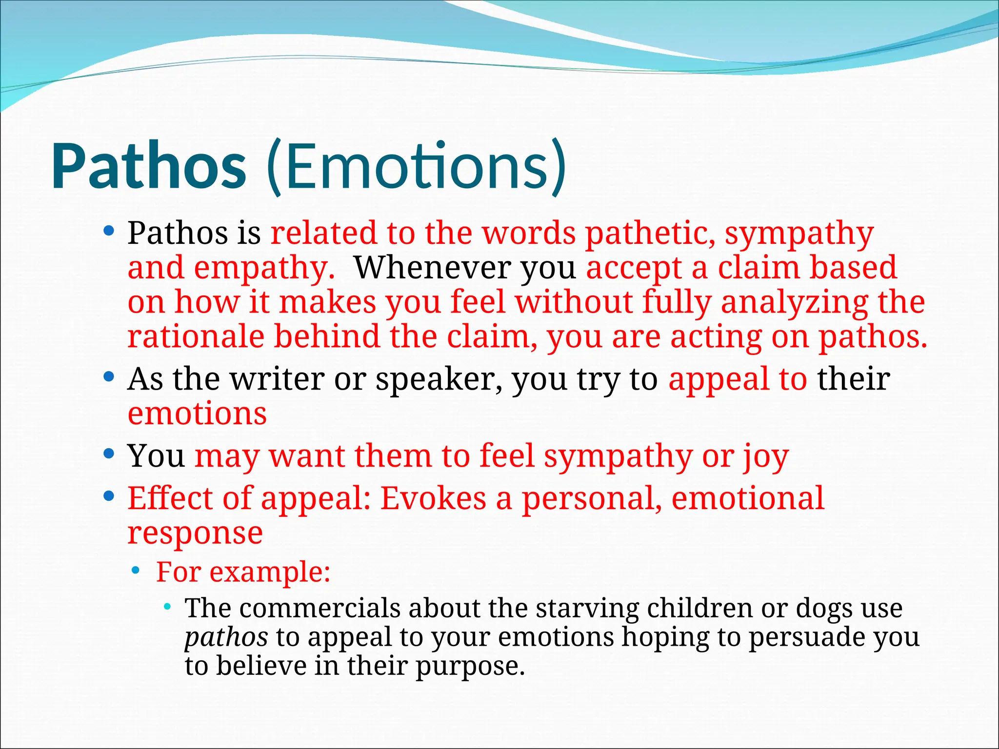 Pathos (Emotions)
 Pathos is related to the words pathetic, sympathy
and empathy. Whenever you accept a claim based
on how it makes you feel without fully analyzing the
rationale behind the claim, you are acting on pathos.
 As the writer or speaker, you try to appeal to their
emotions
 You may want them to feel sympathy or joy
 Effect of appeal: Evokes a personal, emotional
response
 For example:
 The commercials about the starving children or dogs use
pathos to appeal to your emotions hoping to persuade you
to believe in their purpose.
 