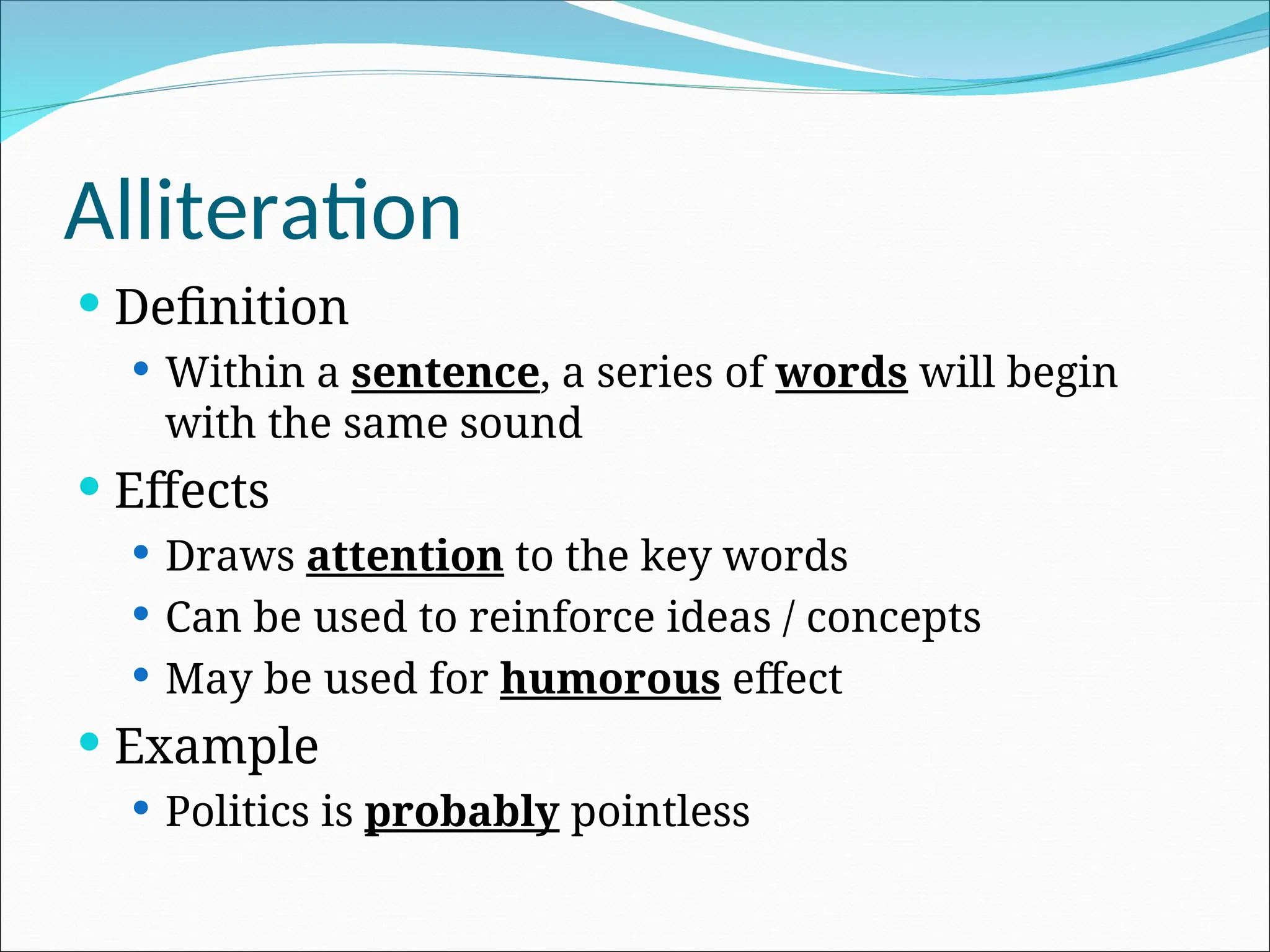 Alliteration
 Definition
 Within a sentence, a series of words will begin
with the same sound
 Effects
 Draws attention to the key words
 Can be used to reinforce ideas / concepts
 May be used for humorous effect
 Example
 Politics is probably pointless
 