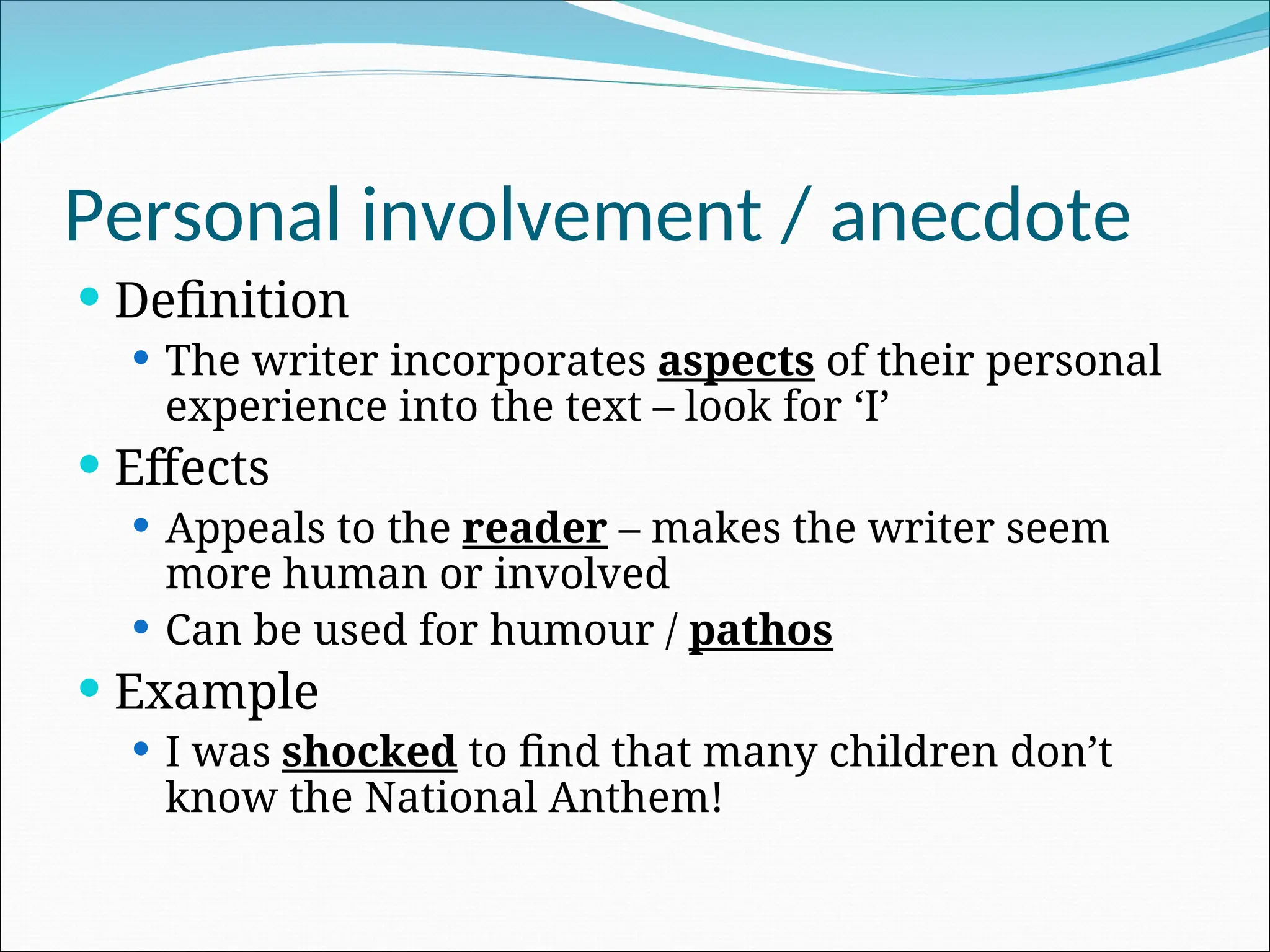 Personal involvement / anecdote
 Definition
 The writer incorporates aspects of their personal
experience into the text – look for ‘I’
 Effects
 Appeals to the reader – makes the writer seem
more human or involved
 Can be used for humour / pathos
 Example
 I was shocked to find that many children don’t
know the National Anthem!
 