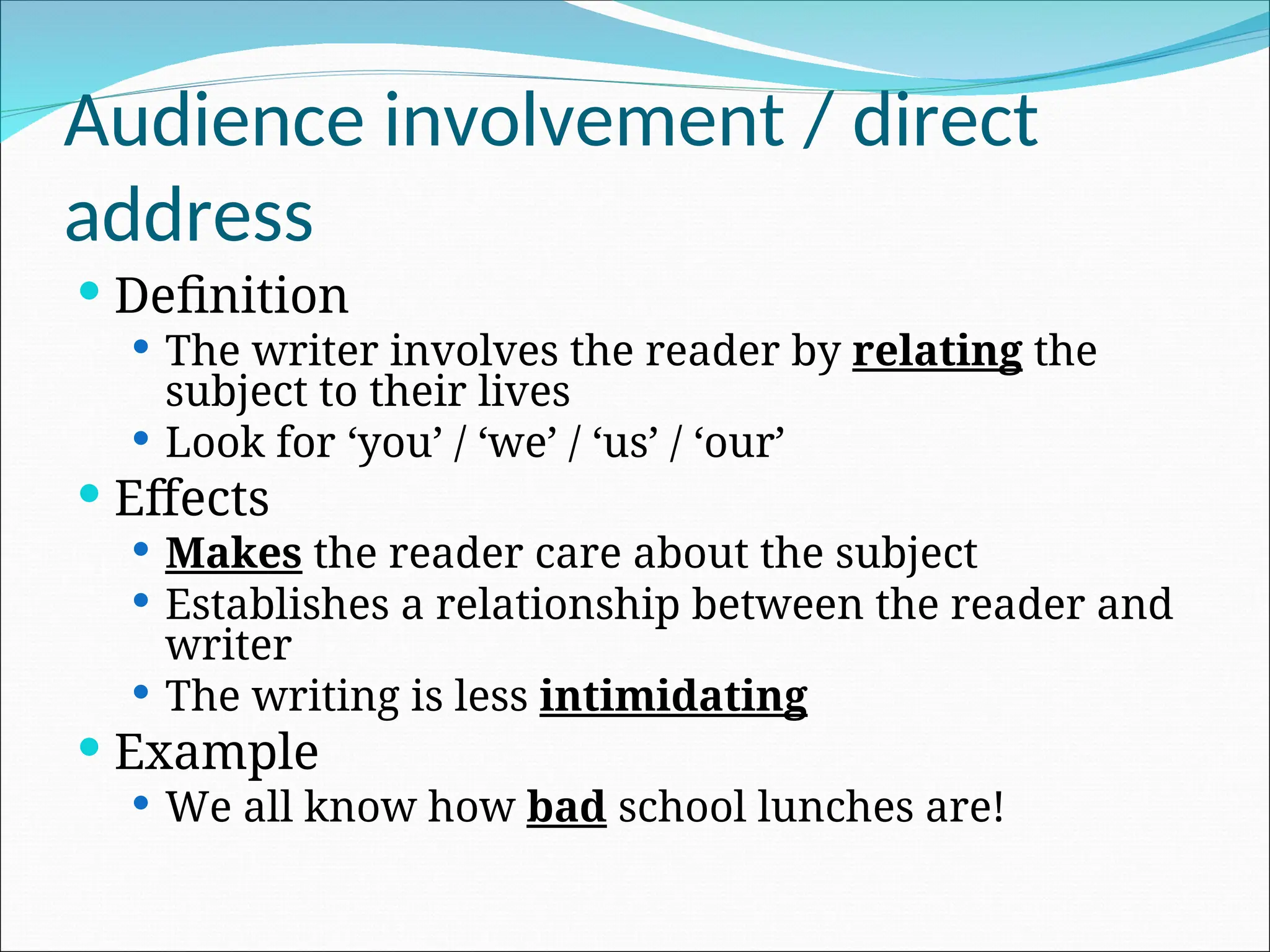 Audience involvement / direct
address
 Definition
 The writer involves the reader by relating the
subject to their lives
 Look for ‘you’ / ‘we’ / ‘us’ / ‘our’
 Effects
 Makes the reader care about the subject
 Establishes a relationship between the reader and
writer
 The writing is less intimidating
 Example
 We all know how bad school lunches are!
 