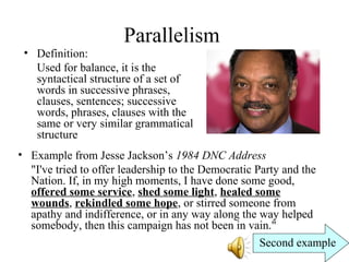 Parallelism
• Definition:
Used for balance, it is the
syntactical structure of a set of
words in successive phrases,
clauses, sentences; successive
words, phrases, clauses with the
same or very similar grammatical
structure
• Example from Jesse Jackson’s 1984 DNC Address
"I've tried to offer leadership to the Democratic Party and the
Nation. If, in my high moments, I have done some good,
offered some service, shed some light, healed some
wounds, rekindled some hope, or stirred someone from
apathy and indifference, or in any way along the way helped
somebody, then this campaign has not been in vain."
Second example
 