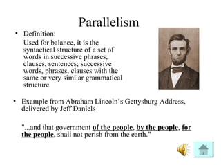 Parallelism
• Definition:
Used for balance, it is the
syntactical structure of a set of
words in successive phrases,
clauses, sentences; successive
words, phrases, clauses with the
same or very similar grammatical
structure
• Example from Abraham Lincoln’s Gettysburg Address,
delivered by Jeff Daniels
"...and that government of the people, by the people, for
the people, shall not perish from the earth."
 