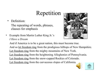 Repetition
• Definition:
The repeating of words, phrases,
clauses for emphasis
• Example from Martin Luther King Jr.’s
I Have a Dream
And if America is to be a great nation, this must become true.
And so let freedom ring from the prodigious hilltops of New Hampshire.
Let freedom ring from the mighty mountains of New York.
Let freedom ring from the heightening Alleghenies of Pennsylvania.
Let freedom ring from the snow-capped Rockies of Colorado.
Let freedom ring from the curvaceous slopes of California.
 