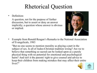 Rhetorical Question
• Definition:
A question, not for the purpose of further
discussion, but to assert or deny an answer
implicitly; a question whose answer is obvious
or implied.
• Example from Ronald Reagan’s Remarks to the National Association
of Evangelicals, 1983
"But no one seems to mention morality as playing a part in the
subject of sex. Is all of Judeo-Christian tradition wrong? Are we to
believe that something so sacred can be looked upon as a purely
physical thing with no potential for emotional and psychological
harm? And isn't it the parents' right to give counsel and advice to
keep their children from making mistakes that may affect their entire
lives?"
 