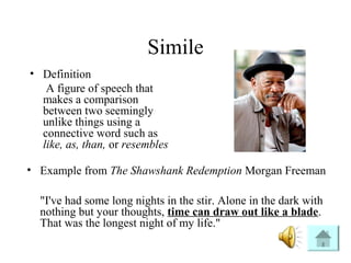 Simile
• Definition
A figure of speech that
makes a comparison
between two seemingly
unlike things using a
connective word such as
like, as, than, or resembles
• Example from The Shawshank Redemption Morgan Freeman
"I've had some long nights in the stir. Alone in the dark with
nothing but your thoughts, time can draw out like a blade.
That was the longest night of my life."
 