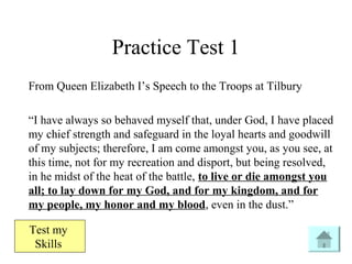 From Queen Elizabeth I’s Speech to the Troops at Tilbury
“I have always so behaved myself that, under God, I have placed
my chief strength and safeguard in the loyal hearts and goodwill
of my subjects; therefore, I am come amongst you, as you see, at
this time, not for my recreation and disport, but being resolved,
in he midst of the heat of the battle, to live or die amongst you
all; to lay down for my God, and for my kingdom, and for
my people, my honor and my blood, even in the dust.”
Practice Test 1
Test my
Skills
 