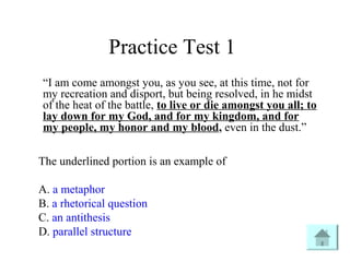 Practice Test 1
“I am come amongst you, as you see, at this time, not for
my recreation and disport, but being resolved, in he midst
of the heat of the battle, to live or die amongst you all; to
lay down for my God, and for my kingdom, and for
my people, my honor and my blood, even in the dust.”
The underlined portion is an example of
A. a metaphor
B. a rhetorical question
C. an antithesis
D. parallel structure
 