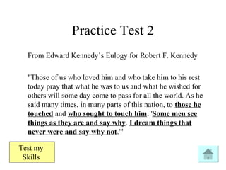 Practice Test 2
From Edward Kennedy’s Eulogy for Robert F. Kennedy
"Those of us who loved him and who take him to his rest
today pray that what he was to us and what he wished for
others will some day come to pass for all the world. As he
said many times, in many parts of this nation, to those he
touched and who sought to touch him: 'Some men see
things as they are and say why. I dream things that
never were and say why not.'"
Test my
Skills
 